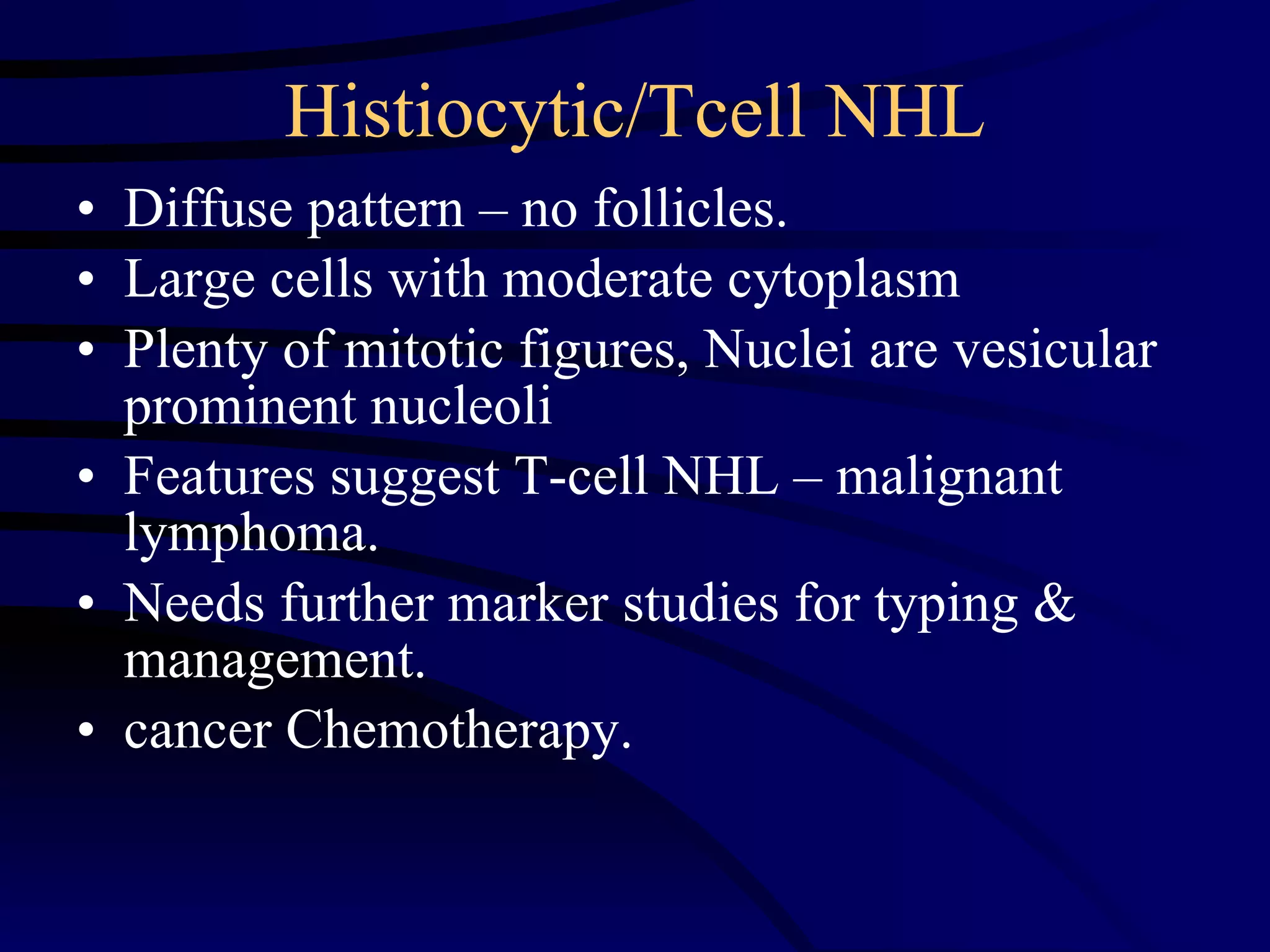 Histiocytic/Tcell NHL Diffuse pattern – no follicles. Large cells with moderate cytoplasm Plenty of mitotic figures, Nuclei are vesicular prominent nucleoli Features suggest T-cell NHL – malignant lymphoma. Needs further marker studies for typing & management. cancer Chemotherapy. 