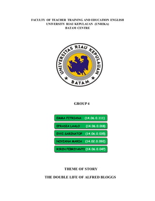 FACULTY OF TEACHER TRAINING AND EDUCATION ENGLISH
UNIVERSITY RIAU KEPULAUAN (UNRIKA)
BATAM CENTRE
GROUP 4
THEME OF STORY
THE DOUBLE LIFE OF ALFRED BLOGGS
EMMA FITRIANA (14.06.0.111)
EFRASIA LAALO (14.06.0.018)
EVVI SARINATOP (14.06.0.035)
NOVIANA MARIA (14.02.0.092)
RIRIN FEBRIYANTI (14.06.0.047)
 