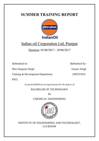 SUMMER TRAINING REPORT
Indian oil Corporation Ltd, Panipat
Duration: 01/06/2017 - 28/06/2017
Submitted to: Submitted by:
Miss Sangeeta Singh Gaurav Singh
Training & Development Department, 1405251018
IOCL
In partial fulfilment of requirements for the degree of
BACHELOR OF TECHNOLOGY
IN
CHEMICAL ENGINEERING
INSTITUTE OF ENGINEERING AND TECHNOLOGY,
LUCKNOW
 