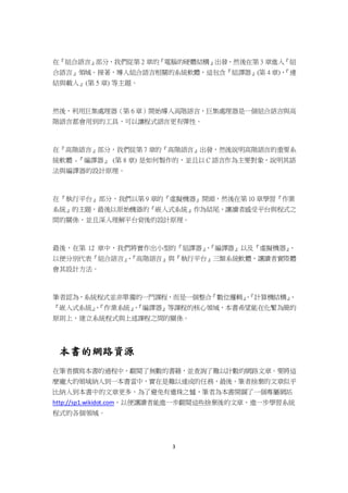 3
在『組合語言』部分，我們從第 2 章的『電腦的硬體結構』出發，然後在第 3 章進入『組
合語言』領域。接著，導入組合語言相關的系統軟體，這包含『組譯器』(第 4 章)、『連
結與載入』(第 5 章) 等主題。
然後，利用巨集處理器（第 6 章）開始導入高階語言，巨集處理器是一個組合語言與高
階語言都會用到的工具，可以讓程式語言更有彈性。
在『高階語言』部分，我們從第 7 章的『高階語言』出發，然後說明高階語言的重要系
統軟體 -『編譯器』 (第 8 章) 是如何製作的，並且以 C 語言作為主要對象，說明其語
法與編譯器的設計原理。
在『執行平台』部分，我們以第 9 章的『虛擬機器』開頭，然後在第 10 章學習『作業
系統』的主題，最後以原始機器的『嵌入式系統』作為結尾，讓讀者感受平台與程式之
間的關係，並且深入理解平台背後的設計原理。
最後，在第 12 章中，我們將實作出小型的『組譯器』、『編譯器』以及『虛擬機器』，
以便分別代表『組合語言』、『高階語言』與『執行平台』三類系統軟體，讓讀者實際體
會其設計方法。
筆者認為，系統程式並非單獨的一門課程，而是一個整合『數位邏輯』、『計算機結構』、
『嵌入式系統』、『作業系統』、『編譯器』等課程的核心領域，本書希望能在化繁為簡的
原則上，建立系統程式與上述課程之間的關係。
本書的網路資源
在筆者撰寫本書的過程中，翻閱了無數的書籍，並查詢了難以計數的網路文章。要將這
麼龐大的領域納入到一本書當中，實在是難以達成的任務，最後，筆者捨棄的文章似乎
比納入到本書中的文章更多，為了避免有遺珠之憾，筆者為本書開闢了一個專屬網站
http://sp1.wikidot.com，以便讓讀者能進一步翻閱這些捨棄後的文章，進一步學習系統
程式的各個領域。
 