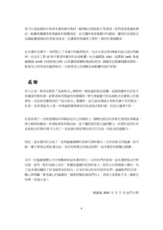 4
您可以從該網站中取得本書的補充教材、範例程式與投影片等資訊，我們希望透過該網
站，能隨時讓讀者取得最新的相關訊息，並且隨時更新書籍中的錯誤，讓您的系統程式
知識能隨著網站的更新而成長，也讓筆者與讀者之間有一個好的溝通橋梁。
在本書的光碟中，我們附上了本書中的範例程式，包含 C 語言與 CPU0 的組合語言等範
例，也包含了第 12 章中筆者所實作的系統軟體，包含編譯器 (c0c)、組譯器 (as0) 與虛
擬機器 (vm0) 的原始程式碼，以供讀者閱讀與測試時使用，請讀者在閱讀相關章節時，
能夠充分利用這些範例程式，以便更深入的理解系統軟體的設計原理。
感謝
長久以來，筆者在教授『系統程式』課程時，總是感到無比困擾，這個困擾來自於找不
到適當的教科書。當筆者採用理論性的書籍時，學生會感覺不到系統程式在實務上的重
要性，但是採用實務性的『組合語言』書籍時，卻又造成領域太窄與名實不符的情況，
於是一直希望能有人寫一本理論與實務兼具的系統程式教科書，但卻又遍尋不到。
於是我寫了一份相當簡短的草稿放在自己的網站上，旗標出版社的彥發兄看到該草稿後，
便主動與我聯絡，希望能將該草稿出版。這下讓我既欣慰又感到壓力，欣慰的是終於有
系統程式的教科書可以用了，但這個任務卻要由我自行完成，因此而倍感壓力。
現在，這本書終於完成了，我得感謝旗標的彥發兄與昕暐兄，沒有彥發兄的提議，我可
能一輩子都無法將此書完成。而沒有昕暐兄的修改校對，這本書恐怕會難以閱讀。
另外，也感謝旗標公司中無數參與這本書的同仁，沒有你們的參與，這本書將無法付梓
出版。當然，對於我個人而言，更應該感謝的是我的家人，我的太太與兩個小寶貝，為
了這本書而犧牲了好多個周末的時光，以至於無法好好的陪伴你們，感謝妳們的支持、
關心與照顧。筆者誠心的感謝每一個曾經幫助過我們的人，希望大家都能平安、健康且
快樂，祝福大家！
陳鍾誠 2010 年 5 月 於金門大學
 