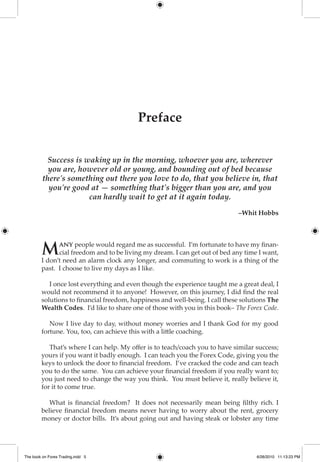 Take a look at The Introduction to my new book "The Book on Forex Trading"

                    www.sm-forex.com




                                          Preface


           Success is waking up in the morning, whoever you are, wherever
           you are, however old or young, and bounding out of bed because
         there's something out there you love to do, that you believe in, that
           you're good at — something that's bigger than you are, and you
                       can hardly wait to get at it again today.

                                                                             –Whit Hobbs




        M     any people would regard me as successful. I’m fortunate to have my finan-
              cial freedom and to be living my dream. I can get out of bed any time I want,
        I don’t need an alarm clock any longer, and commuting to work is a thing of the
        past. I choose to live my days as I like.

           I once lost everything and even though the experience taught me a great deal, I
        would not recommend it to anyone! However, on this journey, I did find the real
        solutions to financial freedom, happiness and well-being. I call these solutions The
        Wealth Codes. I’d like to share one of those with you in this book– The Forex Code.

           Now I live day to day, without money worries and I thank God for my good
        fortune. You, too, can achieve this with a little coaching.

           That’s where I can help. My offer is to teach/coach you to have similar success;
        yours if you want it badly enough. I can teach you the Forex Code, giving you the
        keys to unlock the door to financial freedom. I’ve cracked the code and can teach
        you to do the same. You can achieve your financial freedom if you really want to;
        you just need to change the way you think. You must believe it, really believe it,
        for it to come true.

           What is financial freedom? It does not necessarily mean being filthy rich. I
        believe financial freedom means never having to worry about the rent, grocery
        money or doctor bills. It’s about going out and having steak or lobster any time




The book on Forex Trading.indd 5                                                    6/26/2010 11:13:23 PM
 