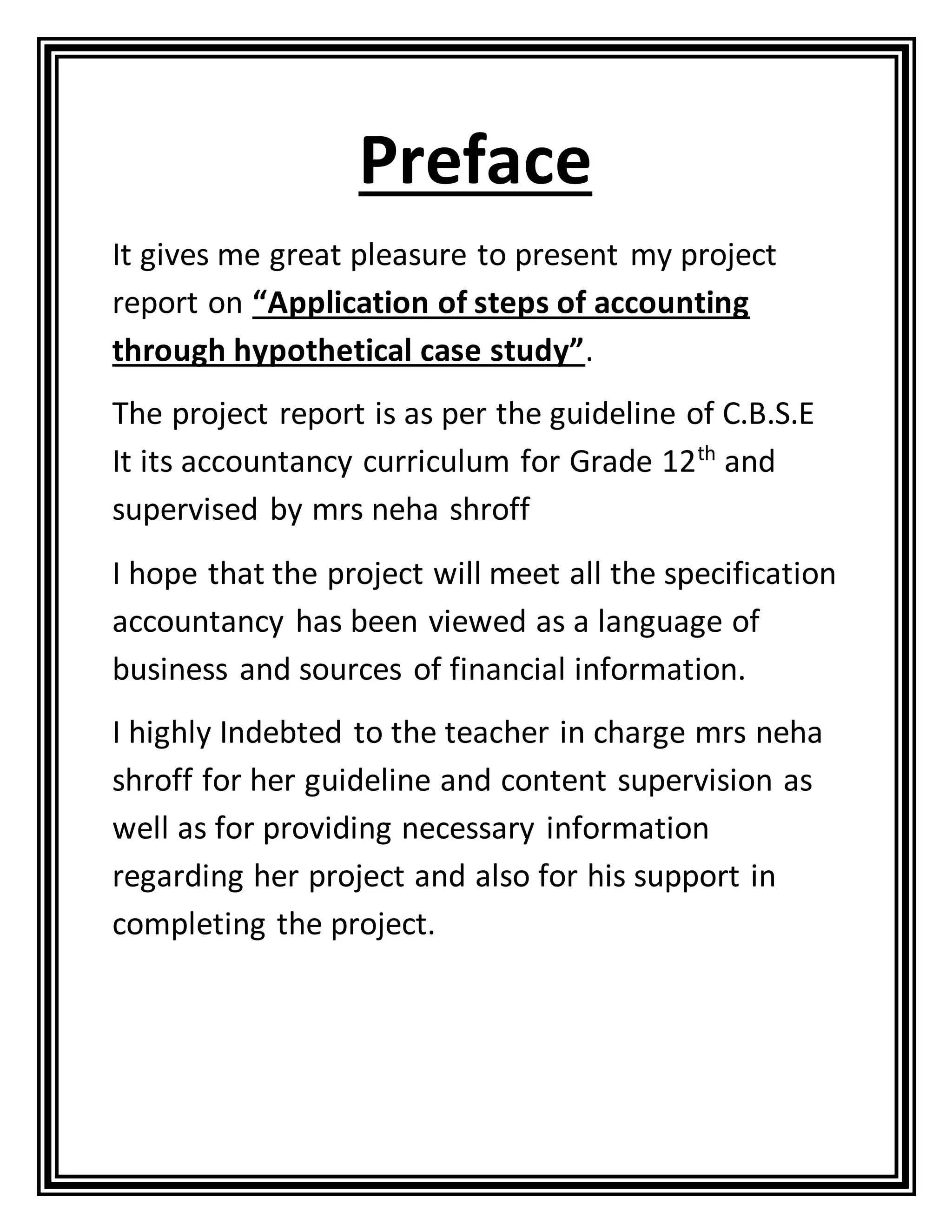 Preface
It gives me great pleasure to present my project
report on “Application of steps of accounting
through hypothetical case study”.
The project report is as per the guideline of C.B.S.E
It its accountancy curriculum for Grade 12th
and
supervised by mrs neha shroff
I hope that the project will meet all the specification
accountancy has been viewed as a language of
business and sources of financial information.
I highly Indebted to the teacher in charge mrs neha
shroff for her guideline and content supervision as
well as for providing necessary information
regarding her project and also for his support in
completing the project.