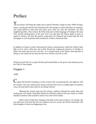 Preface<br />This journey will bring the reader into a typical Cherokee village in early 1800s Georgia, where a young girl and her best friend become old enough to realize that there are strangers who stand poised to take land and home away from not only the Cherokee, but also neighboring tribes. They witness the birth of the new written language of Tsalagi in the year 1821 and the printing press in the year 1827; not only does the Nation begin to grow in regard to literacy, but also the growth would prove be financial and would mark the first newspaper to ever be printed and circulated by a Native American tribe.<br /> <br />In addition to being a youth witnessing the literacy advancements within the Nation, Rain falls in love with a white boy and is then forced into making the decision of whether to follow her heart and save her own life—or to remain loyal to her family, knowing that in doing so, she could lose not only her true love, but her very life as well.<br /> <br />Welcome to the life of a young Cherokee girl named Rain as she grows into maturity just as the Trail of Tears begins.<br />Chapter 1<br />1820<br />Cougar felt himself crouching over the woman who was piercing the cool night air with her screams. His eyes could see her lying on the dirt floor, but in a sudden lapse of common sense, the man had no idea what he was doing with her.<br /> Blaming the extreme pain she felt searing a pathway through her entire body and stealing her very breath, Song Bird offered an instinctive push in her lower belly in a futile attempt to dismiss what seemed to claim every inch of her insides.<br />            With a mass of dark hair clinging to the back of her neck in heavy, wet clumps, she was oblivious to the fact that she was soaked in her own sweat; she felt her mind spin with faint thoughts of what was happening to her.<br /> The only thing the young woman wished for was to go to sleep and wake up some days later, for it was nearly too much to bear.<br /> Almost not conscious of anything at the moment, Song Bird clutched Cougar’s warm hand and gave it yet another tight squeeze. Her own small hand was moist with nervous perspiration, and she was not aware that she was digging her fingernails into his flesh. <br /> Glancing into his soft brown eyes, she could not quite grasp her husband’s struggles of the event that was being presented before them, but sensed he felt absolutely helpless in the storm that was about to come.<br /> Cougar had borne witness to many births in his lifetime, and when he was only nine moons, had assisted his own mother to deliver her fifth and final child—a quiet little bronzed baby girl that he was allowed to call Duhi.<br /> Snowbird.<br /> He could still remember the chill in the night air, looking into those observant little eyes that were the color of the Great Creator’s earth and thinking that one day she would prove herself to be a mighty and strong Cherokee woman that would be praised and spoken of long after her departure from this earth.<br /> This new person, his own sister—he had seen her very entrance into life, and although she had not even been in this world for more than a few beats of his heart, already he knew his love for her would be endless.<br /> And it was true, for Snowbird and Cougar grew to be the closest in their family, sharing every detail of their hearts and dreams. They ran together, played together, and grew into adulthood together.<br /> But the woman before him was Song Bird, his own beloved wife. And this was their first child, which made this birth far more different than any other.<br /> “Help me!” she cried out.<br /> Their day had begun as any other, but by mid-afternoon, the skies had gathered many dark clouds and Song Bird’s stomach began tightening in a way that she had never felt before; it would soon be time.<br /> Song Bird tried to stand up, and tried to move forward toward the strength of the cave’s wall only a few footsteps ahead, but she could not. It seemed to her that she could almost feel the searing flashes of light from outside, ripping through her entire body. Each time the night sky was sliced through, she caught a glimpse of the tall maple trees swaying in the wind through the heavy rainfall. With each passing heartbeat, the crashing thunder rolled closer and closer until finally the cave itself shook.<br /> She tried to hold her breath, and tried not to allow the damp, musky smell of wet rock and rotted leaves to creep into her nostrils; her eyes closed and a hand reached down under her belly as she attempted once more to complete the final three steps to reach the wall. With a cry, she collapsed after the first step.<br /> They seemed to keep perfect time with one another—first the lightning and rumbling thunder, which only irritated her more, and then the pains that caught her breath away and refused to give it back to her. Combined with the smells that only pregnancy can multiply, Song Bird only wished for the spinning to stop in her head so she could sleep.<br /> Cougar felt himself creeping too close to the side of panic; he did not know what to do to ease the suffering of his wife.<br /> If only he would have listened to Duhi, and had thought to bring the black cherry with him today...she had told him several times not to leave home without some of the inner bark, just in case they needed to stop and make a tea for Song Bird.<br /> Just the day before, while Song Bird napped, Duhi and Cougar had even spent a few hours gathering the red-brown bark, talking about names for the new baby and all the things that a first child brings.<br /> Duhi found her calling in the way she made hot teas from the wild cherry plant, and she had calmed the pains of many of her Cherokee sisters with its medicine. In fact, she had reminded Cougar three times in the past week alone that he should carry some with him just in case Song Bird felt the child coming too quickly and he could not call for help.<br /> He was so excited to see that child! It was to be their first since that cold winter’s day, when Cougar made Song Bird his best friend for all eternity.<br /> Song Bird had been a part of Cougar’s life from the day she was born, since his parents and her parents, who were from another nearby clan, had been dear friends since they were themselves children. He was older than she was, his arrival being at the worst time ever, as his parents were not with family or anywhere near their own village when he had come.<br /> Cougar’s mother, Morning Star, had spent a rather restless pregnancy with him, and she missed her own sister deeply during those nine months. So to bide her time, she made a few skin blankets for her sister’s family. She spent many impatient evenings stitching tiny, fragile beads onto the skins, careful to remember favorite colors so each of the blankets would reflect their new owners. They were traveling on foot to her sister’s village to deliver those blankets, when more than halfway there, Cougar had given signs of entering the world.<br /> Just before Cougar caused his mother’s birth pains to begin, Brown Bear had suggested that they stop for a bit, spread out a blanket, and eat some lunch of apples and the corn dough bread he had prepared the day before. He was anxious to get his wife’s approval, as this was his first time making the bread that his wife had long since perfected.<br /> Morning Star was able to eat only part of her lunch, saying that the baby was taking up all the room and there was none left for food. She smiled and leaned over on her side, propping herself up on an elbow. She giggled as she looked down. “Brown Bear? Do I still have two feet down there? I have not seen them in so long, I sometimes wonder if they are still attached, if it were not for the fact that my moccasins feel too small for my big feet!” <br /> She shook her head and asked if she could have something to drink, when she felt that first instant cramping. She pursed her lips, pulled her eyes tight, and held her breath until her chest hurt, and she had to let the breath out heavily.<br /> “Morning Star! What is happening to you?” Brown Bear knew what was happening! He just did not know what to do about it—true, he would have known what to do if it had been one of his brother’s wives, but he was suddenly struck with fear and began to lose control of his own senses. He pressed heavy thumbs into his eyes and forced himself to think clearly.<br /> “Morning Star, can I help you to your feet? We are not far from the village now; the women’s lodge is where you need to be,” he almost begged.<br />             It was only by chance that Morning Star’s brother-in-law happened to be training his son in the arts of rabbit hunting, when he saw Morning Star and Brown Bear inching closer to the village—and to the help he could see that Morning Star desperately needed!<br /> “Run!” he called to his son. “Find your mother and tell her to come quickly!” he spit out as he nearly tripped in his footsteps to reach Song Bird before she gave birth right there in the middle of the woods.<br /> Whether it was out of obedience, respect, or simply not wanting to be caught in the whole event of watching his aunt giving birth, the young boy scampered off without delay, wipingdamp clumps of hair out of his eyes along the way. He almost skidded out on the grass as he rounded the clearing where his cousin had kissed his sweetheart a week ago.<br /> He saw his mother scooping up some of the family’s belongings to take inside, probably to scold the children for not doing so when she had asked it of them earlier.<br /> “Etsi, nula! Mother, hurry!” he called out from the distance.<br /> “They are here and Song Bird is ready with her baby!”<br /> This was to be her sister’s first child! Her heart pounded with a wild beat as she waved her arms at some of the other women and pointed toward the women’s lodge.<br /> Morning Star’s strength finally gave out, and she allowed herself to relax into the arms of her sisters.<br /> That is how Cougar, of the Wind Clan, came to be. He was born at the village of his aunt, of the Deer Clan, and some say that her eyes are the first ones he ever focused on.<br /> Cougar had already begun learning how to fish with his father on High Rock Lake, when he learned that his parents approved of the idea of his being married someday to Annewake’s first-born daughter.<br /> “I do not want to be married,” he said boldly. “Why do I need a wife? I know how to feed myself!”<br /> Brown Bear only smiled; he knew that one day his son would feel differently.<br /> Brown Bear, for one, was looking forward to the birth of the child that would one day change his son’s stubborn mind...if only Annewake’s stomach would grow and bring the child forth.<br /> It was as Cougar was about to enter into his fifth year that Annewake’s belly did begin to grow.<br /> She could not sleep most of the time and spent many nights by the fire outside in the dark, wondering what the child would look like…wondering if the child would be a girl. <br /> Most men would want a boy to come first. But in this case, Annewake well knew that the child had to be a girl in order to please her husband.<br /> He was a good man and would certainly not bring harm to her if the child were a boy, but she deeply loved her husband and wanted nothing more than to please him. She stared up at the stars many nights and asked—if she never asked for anything else—for the child to be a girl.<br /> A blinding strike of lightning flashed before Cougar’s eyes, pulling him back into the present, and he realized that Song Bird was calling out to him in her deepening pain. Her face was pleading with him to help her, and as he reached down for her, she screamed out and bent forward.<br /> “I need my mother,” Song Bird whimpered.<br /> Cougar could see the look of disgust on the face of Duhi in his mind’s eye. “Yes, yes, I know—the black cherry bark!”<br /> He wished with his whole heart that Song Bird’s mother were here with them; she would know what to do, she would offer that familiar smile in her eyes and make everything alright again, as she had the habit of always doing. But Cougar knew in his heart that Song Bird’s mother taught her daughter well, for Song Bird was a caretaker of every living thing; she had a love in her heart that Cougar had never seen before in anyone else.<br />         From the first moment he’d looked into the eyes of his wife, Cougar knew in his heart that she had become the only real joy of his existence.<br /> “Aaaaugh!” Song Bird was soaking wet with perspiration and looked more uncomfortable than Cougar had ever seen her.<br /> He had already bent down to her and was now propped up on his knees beside her, wiping the mane of dark hair from her eyes. He had just swiped a thick strand of wet chestnut-colored hair from her eyes, when Song Bird called out to him through clenched teeth.<br /> “Cougar! Aaaaugh!”<br /> Within the hour, Cougar was helping Song Bird deliver their first child. She was so small, so sweet. She had the largest brown eyes they had ever seen! A baby girl!<br /> Song Bird, exhausted from the delivery, was unable to keep her eyes off their new daughter—or the look in her husband’s eyes as he held the child close to his face.<br /> “So there you are, my little daughter,” Cougar whispered to the tiny person through the tears that swelled up in his throat. “I have waited all my life to see you.”<br /> As a flash of lightening bolted through the sky, the rain poured down as if the sea had ruptured above their heads. The rains had been very heavy the entire night, and now the thunderous sound of raindrops splattering against the roof of the cave brought a melody that eased Song Bird’s head from the pounding sensation she had been feeling for the past several hours.<br /> “Rain,” Cougar whispered to his daughter.<br /> “Rain,” he said to his wife, as he turned his attention to her.<br /> “That will be the name of our daughter.”<br />Chapter 2<br />1823<br />Brown Bear stood in the doorway of his home while Morning Star prepared the morning meal, and he looked out over all the land that lay in front of him. These mountains, these trees—they had been a part of his life since birth, and now they were just as much a part of his son’s life.<br /> And his granddaughter’s life. Rain loved the gentle grass when it squeezed between her little toes, loved to bounce about in the chilly streams, and almost seemed to cause the flowers to bloom where they never had before. Her young life of just three years was right here. He could not picture her laughter playing anywhere else.<br />No matter what the unegas said, Brown Bear would never allow them to take any of this life from his People. Never! He would die before he allowed that to happen!<br />They had been arriving in droves, those whites. One wagon after the other, and they were all filled with more whites and their kin. The wheels on their wagons wore ruts into the ground, separated the deep grass covering the earth with ugly dirt stripes following them wherever they went, as if they owned the land and had the right to do as they pleased with it.<br />          They would leave fires still glowing as they rolled from one place to the other. They would kill animals and take only some of the meat—none of the remaining parts—with the carcass to lie in the open sun and gather flies as if the life of the sacred animal meant nothing. They allowed their children to look at the Cherokee with smug humiliation and never even realized that they were the ones who should be pitied.<br />Their chief would say one thing, would say they were only coming into this land to make life easier for the Cherokee, teaching how to become what they called “civilized.” The unega tried to teach their religion, which, according to them, was the only proper way to show respect for the Great Creator.<br /> Brown Bear shook his head and caught the attention of his wife, who was mostly a quiet woman. This morning, though, she was not.<br /> “They will not go away because you are watching them, you know.”<br /> He turned to his wife but did not look her in the eye. He was concerned about the future of his family, of his village, of his People.<br /> These unegas had been infiltrating the Cherokee lands as well as the neighboring tribes for several generations already.<br /> It was not a new event; Brown Bear remembered his own parents’ concern for the People and their ways. He remembered the council meetings from his own youth and how the elders had tried to comfort those who attended; they had talked about the unegas becoming bored with the land, of them finally going back to where they came from in the first place.<br /> Brown Bear traced an invisible shape on the door with a chunky finger, staring blankly at nothing.<br /> “You are right, Morning Star. There are times when I fear the forked tongue of the white man may never go away. They expect our People to believe in them, in their law, in the god that they come in representation of. It is because of this deceit that we must have nothing to do with any of them.<br /> “Perhaps we cannot make them leave us alone, but we can make the time they are among us miserable and we can make them think about what they are doing to each one of us. One day, we will learn how to speak to them on their own terms and make them see—really see—what we are saying.”<br />He paced the floor, waiting for their son to return from his morning walk with his family, eager to get to the Council House and get the meeting under way. It had been a very busy week with the council meetings scheduled and so many family members coming in from great distances to participate in them. Morning Star always looked forward to having her sister and her sister’s family as guests in her home, spending considerable time in preparing many gifts for each member of her extended family.<br /> The children always knew they would receive some wonderful gift from Morning Star and looked forward to the Council House talks and the long journey to her home.<br /> On the first evening of their arrival, the children would eat their meals in huge gulps and were even eager to help clear the table, for they knew that once the dishes had been cleared and the children were sitting in quiet groups, Morning Star would pass out each child’s gift and then Brown Bear would speak great stories about animals and ancestors as they played with their new toys.<br /> The older children of Morning Star’s sister especially enjoyed winter meeting times, because then their uncle would light a fire in the fireplace and they would snuggle at his feet as he told his stories.<br /> On the last visit, a teenaged niece of Morning Star had inquired of her uncle if girls were allowed to become storytellers, for she had many great things to say to the People and to their children. This pleased Brown Bear so greatly that he told her he would see to it himself that she would live that dream out and see it become a reality.<br />         Reflecting back on that conversation with his niece, Brown Bear stood next to his wife, who was preparing food for the large group of family members that would be there at any time, streaming back into her kitchen. She had been in anticipation of the event for weeks; she and Song Bird had put away so much extra food, Song Bird wondered if it would all be eaten…especially considering she knew Morning Star’s sister would also be bringing some of her family’s favorite foods.<br />Morning Star had been looking forward to her family’s arrival for weeks. She and Song Bird prepared many meals in advance by drying meats and berries and spent two full days baking different types of breads for their guests.<br /> “Every meal will be a feast!” Morning Star announced to her husband, whose mouth was now watering at the fresh blueberry bread she was slicing as she sat at the table. He placed a hand on her shoulder and smiled; what a good woman he had chosen so many years ago!<br />Morning Star filled cups with milk and set down bowls of warmed hominy that always tasted so good with blueberry bread, and Brown Bear finally came to sit with her until Cougar and the rest of the family returned from their morning walk.<br />Morning Star’s sister gave a gentle pat to her son’s head, sent him out to play, and smiled as she reached for the blackberry loaf. “I always liked this one best.” She smiled as she stuffed a small piece into her mouth. “Do you remember that Mother made it all the time and we would try to pick the berries out and save them for last? I have missed her more than anyone knows.”<br />She trailed off quietly as she began packing the breads into cloth-lined baskets.<br />Allowing her sister to have a moment to herself, Morning Star asked Brown Bear about the special talk session planned  for the day. She still could not grasp the full reasoning of those unegas, hard as she tried to.<br />          It was not as if intrusion by the white man were a new problem, for Brown Bear’s parents also had to deal with the growing number of intruders, as did their parents. Since the 1670s— some 150 years building up to this day—the Cherokee had been forced to compromise themselves to the white man in one way or another. If it was not being traded as slaves to the white man by the Catawba, Congaree, Shawnee, and the Savannah Indians, then it was the white man lying and saying that he would protect the Cherokee from the very ones who traded them to the white man.<br />“We will never leave this land,” she almost whispered, with eyes that were not in the slightest manner being disrespectful to her husband. “My mother—our mother,” she said, glancing over her shoulder to her sister, who had moved toward the table, “is buried on this land, Brown Bear, and I promised her that I would never leave her behind, no matter what the unegas said or did to us. I intend to keep my promise.”<br />A warm spoonful of hominy flavored with honey, crispy bacon and tender green onions slid down the back of his throat, and comfort filled his heart as he lifted his eyes to his wife. He offered a slight grin and shoved another bite into his mouth, proud of Morning Star for standing firm in her convictions. She was one tough woman when the time was right and yet the most tender and compassionate person he had ever known.<br />Just as Morning Star stirred some salt into her bowl of hominy and her husband was about to tell her how much he appreciated her hard work, Cougar came bounding through the door, carrying two of his young nephews on his sturdy back. The beading on his shirt left an imprint on the left cheek of the youngest one, showing that he had pressed his face close to Cougar. Probably, as Brown Bear figured, because Cougar had been running with the children on his back for an extra bit of fun.<br />Rain darted in the door straight to Morning Star, her tiny hands already smudged with soil and full of flowers that she had picked for ugilitsi, her grandmother.<br />“They are beautiful, Rain, just like you!” Grandmother told her as she accepted the small red flowers with the yellow centers.<br />Grandmother’s hands were callous with time, but the flowers in them softened their appearance. Gathering her sweet little granddaughter into her lap with her free hand, Morning Star breathed in the scent of Rain’s hair. Rain had already taken her bath, for she smelled of fresh lavender and lilac. Her hair was still damp and clung to her neck as Morning Star brushed her lips against it to kiss her clean neck.<br />As the children climbed down from their uncle’s back, Cougar was already sniffing the air in the kitchen. He followed his nose and sneaked a slice of the blueberry bread as Morning Star turned to greet the children and shuffle them toward the breakfast table.<br />Cougar took a chair from under the eating table and scooted it back. “Song Bird would like your help getting in the door, if you don’t mind,” he let his father know.<br />Cougar remembered when he and his father made that table; it was only three weeks before he married Song Bird and while they worked on it, Brown Bear gave some last minute advice to his son about marriage.<br />As soon as Brown Bear was up and moving toward the door, a quick grin spread across Cougar’s face and he placed a single finger to his lips. When his daughter cocked her head to one side in confusion, he grabbed his father’s bowl and spoon and dug in.<br />Rain laughed and pointed at her father.<br />Cougar just grinned, which caused Rain to laugh even harder when she saw the giant piece of green onion stuck between his teeth. “Grandfather, look!” she squealed.<br />Brown Bear pretended to be angry and stormed his son, feigning a blow to Cougar’s head while he swiftly yanked the spoon and bowl away. He made a growling sound and bent down to his granddaughter, asking her, “Do you know what becomes of a man who steals a bear’s breakfast?” Rain cupped all of her tanned little fingers over her mouth and squealed again. “No!” she said out loud.<br />“This is what!”<br />And all of a sudden, Brown Bear had his grown son on the hardwood planked floor with both of them rolling and laughing, leaving Morning Star wondering if they would break anything this time.<br />“Would the Peace Chief like to bring a little to his own house?” she called out to her favorite two men.<br />Morning Star just shook her head at their antics and finished her own food before it got any colder. She leaned over and whispered to Rain with a wave of her hand, “This is going to be one of those days.”<br />~~~<br />Cougar admired his father; the same man who no more than an hour ago held him in a mock headlock to amuse his grand- daughter now stood at the head of the village council with all the authority granted to a chief.<br />As with many other council talks, this session was called to order to discuss the white man’s governmental demands that the Cherokee—as well as several other tribes such as the Choctaw—voluntarily give up the land that their forefathers had grown up on.<br />Each time Brown Bear stood in front of his people as their representative, he could see the look of fear mounting in their eyes. They knew not, from one session to the next, what the news would bring. It was a scary time for families, for villages, for all.<br />Finally, after many weeks of anticipation, this was to be the morning that a new announcement was to be made. The villagers wondered among themselves if the unegas had finally decided to leave them alone and go away or if this announcement would be more bad news; they never knew from one meeting to the next what would become of the People.<br />Either way, though, villagers who traveled far distances to be present for today’s talks would huddle close to those who lived closer to the Council House; together, they would decide the best way to look at and handle the demands of the white man and his government. It was the Cherokee way to include all villages in any announcement that could affect any member of the tribe.<br />Being the center of communication, the Council House was the most important building in each village, and they were always built large enough to accommodate each and every member of the village—men, women, and even the smallest child. The fact was that a meeting at the Council House could attract as many as a few hundred people. When an announcement was to be made, it was taken seriously by all; whether a family was fortunate enough to arrive in fancy carriages, on horseback, or only by foot, it was an important gathering for every single Cherokee.<br />The gathering provided a double occasion; first, the business at hand in the meetings. Second, these gatherings sometimes proved to be the only times that friends and family from far off could have the opportunity to visit, so the meals and accommodations were planned far in advance. And now all those weeks were behind them; they were all gathered together and ready to hear the announcement that brought them here.<br />“Brothers, we have come together again to discuss the white man’s ‘decision’ that the People sell this territory, as they have come to call our land.” Brown Bear shook his head and glanced downward.<br />“In the year that the unegas call 1540, DeSoto and his men set foot on these lands and claimed that they ‘discovered’ both it and the people who had been living on it. We have lived alongside the Alibamu and the Creeks, the Choctaws as well as the Catawbas, who have shared our boundary lines for many years.<br />And now the Spanish, English, and all those who have become their allies now covet our land for their own use. It is the united plan of the unegas that we sell the grass our children and grandchildren play on every day, the grass that our beloved ancestors now rest underneath. Of course, they tell us that they are willing to pay English money for what they covet.”<br />“The white man confidently offers great sums of their worthless paper, as if our People have any use for it!” shouted a short man from the left-hand side of the room. The scowl on his face seemed to reflect the mood of other men in attendance as they chimed in with their own opinions of the white man and his paper money.<br />Brown Bear held up one hand and brought the group back into silence without saying a word. “Brothers, it is agreeable to all present that we are having great difficulty in understanding what the unegas are telling us. They say one thing to the Cherokee who live in this village and something else to the village on the other side of the mountain, and this makes their promises empty to us all, for none of their words hold any truth.”<br />Cougar sat with his arms folded, always amazed at the way his father was able to maneuver a conversation.<br />“But let us be fair, brothers, when rendering an opinion about these men. Do we know that what we hear is actually what they have said? Do we know that words are translated with correct meanings? We cannot read their words, and up until now—” Brown Bear paused and set one chunky brown finger pointed on the table in front of himself as he skillfully finished the sentence. “Until this moment, we have not had a written set of our own words.”<br />Eyes shifted one and all, while everyone looked around the room. Up until now? Silence covered the room as Brown Bear began to speak again.<br />“We all know Sequoyah,” he began, arms outstretched as if to group them together in thought. “Or have known who he is. He is one of us, and he has become tired of watching the People struggle against the white man. Sequoyah our brother has devised a way for the Cherokee to speak in a lasting and correct manner, in a manner that can be proven to be truthful throughout the years. Brothers of the village council, today you will begin to learn how to read and write your own language!” he almost shouted out of sheer pride, despite the lump forming at the back of his throat.<br />          Every person who could stand shouted as one, slapping each other on the shoulder and pounding their feet on the floor. There were a few people who had been late in arriving to the talk session and walked into what looked almost like a party beginning, not a series of important talks!<br />Brown Bear related to those in attendance that Sequoyah came to realize when he was in the war of 1812 how much the People were missing out on, simply because they could not read the white man’s words.<br />The Cherokee who were enrolled in the United States military were expected to carry out certain orders and understand what to do, just as any other military enrollee. The trouble came when the Cherokee—or any other man, for that matter—could not carry out what was expected of them because they frequently did not understand what those orders were.<br />So many times, the white men laughed at the Cherokee, calling them illiterate or stupid. They were punished when orders were not carried out as specified, and it upset Sequoyah that the People could not express themselves in writing as the white man could.<br />While the other men were comforted in war time by the letters they received from their wives and loved ones, the Cherokee men had no such comforting letters. No pictures drawn by their children. It was not even made known to their families how to send a picture. Envelopes would have been useless even if they would have been made available.<br />          Sequoyah also thought it was not right that the Cherokee had no talking leaves (as he called the white man’s books), and he knew that if his People were taught to read and taught to put their words down in print, it could be the most important thing they had ever accomplished.<br />“Once the war of 1812 saw its end and the men had all gone to their homes again,” Brown Bear stated, “the work of Sequoyah’s literacy program for the Cherokee saw its birth.”<br />For twelve years, Sequoyah studied the letters of the Hebrew, English, and Greek alphabets, although he never personally learned or used any of them. After studying the various shapes of each alphabet, Sequoyah created the syllabary characters and taught them to his daughter, Ayoka. Together, they made a game of learning their language so it could be taught to many more.<br />           “Our words are now represented sound by sound, which are called syllables. Using the sounds together with the characters, we are now able to create a complete and new system, adapted to thousands of words from Tsalagi—the language of the mighty Cherokee Nation!” Brown Bear took a step backward as if to allow the Council House to explode in conversation between themselves for a moment or two before he continued.<br />           Tears welling in up in Cougar’s eyes reflected pride in his father’s ability to lead this village effectively, to lead the People themselves. He knew this was an important day in the history of the Cherokee and that their lives were about to be changed forever.<br />Thank you so much for your interest in Summer Rain, and thank you for taking the time out of your busy schedule to read the first two chapters. I welcome all feedback and look forward to hearing what you have to say!<br />Robyn<br />