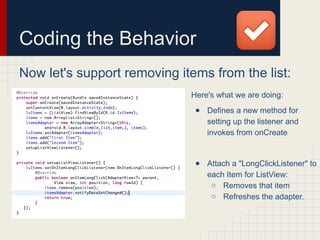 Coding the Behavior
Now let's support removing items from the list:
Here's what we are doing:
● Defines a new method for
setting up the listener and
invokes from onCreate
● Attach a "LongClickListener" to
each Item for ListView:
○ Removes that item
○ Refreshes the adapter.
 