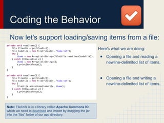 Coding the Behavior
Now let's support loading/saving items from a file:
Here's what we are doing:
● Opening a file and reading a
newline-delimited list of items.
● Opening a file and writing a
newline-delimited list of items.
Note: FileUtils is in a library called Apache Commons IO
which we need to download and import by dragging the jar
into the “libs” folder of our app directory.
 