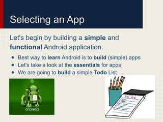Selecting an App
Let's begin by building a simple and
functional Android application.
● Best way to learn Android is to build (simple) apps
● Let's take a look at the essentials for apps
● We are going to build a simple Todo List
 