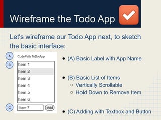 Wireframe the Todo App
Let's wireframe our Todo App next, to sketch
the basic interface:
● (A) Basic Label with App Name
● (B) Basic List of Items
○ Vertically Scrollable
○ Hold Down to Remove Item
● (C) Adding with Textbox and Button
A
B
C
 