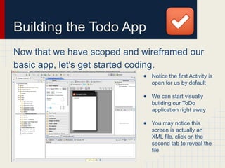 Building the Todo App
Now that we have scoped and wireframed our
basic app, let's get started coding.
● Notice the first Activity is
open for us by default
● We can start visually
building our ToDo
application right away
● You may notice this
screen is actually an
XML file, click on the
second tab to reveal the
file
 