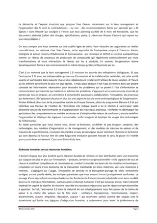 La démarche et l’exposé structuré que propose Yves Caseau notamment sur le lean management et
l’organisation des SI sont ils contradictoires - ou non - des recommandations faites par exemple par « 37
Signals » dans Rework qui souligne à l’envie que tout planning au-delà de 6 mois est fantaisiste, que les
documents abstraits (cahier des charges, spécifications, policy…) créent une illusion d’accord qui repose sur
une interprétation ?

On aura compris que nous sommes sur une subtile ligne de crête. Pour résoudre ces apparentes ou réelles
contradictions, on retrouve chez Yves Caseau, cette approche de l’autopoiese propre à Franscico Varela,
biologiste et auteur reconnu d’Autonomie et Connaissance, qui convoque et définit le système autopoïétique
comme un réseau de processus de production de composants qui régénèrent continuellement par leurs
transformations et leurs interactions le réseau qui les a produits. En somme, l'organisation donne
dynamiquement forme à son environnement en même temps qu'elle est façonnée par lui.

C’est à ce moment que le lean management 2.0 retrouve les accents des métaphores biologiques. Et que
l’entreprise 2 .0, avec ses indispensables processus d’innovation et de collaboration revisitées, est cette entité
vivante et particulière dans laquelle chacun des collaborateurs (re)devient l’artisan de toute solution. A l’heure
où les métiers deviennent de plus en plus tacites, l’enjeu pour chacun n’est-il pas de mettre dans son propre
contexte les informations nécessaires pour résoudre les problèmes qui se posent ? Flux d’information et
communication permanente qui mettent en solution les problèmes s’appuyant sur la connaissance incarnée et
portée par tous et chacun…on commence à comprendre pourquoi la collaboration, l’innovation, les processus
qui deviennent 2.0 s’appuient de plus en plus sur une approche sociale voire anthropologique de l’organisation.
Nicolas Rolland, directeur de la prospective sociale du Groupe Danone, pilote du programme Danone 2.0 et qui
contribue aux travaux de l’Institut de l’Entreprise 2.0, indique quant à lui le chemin à suivre pour cette
démarche sociale de transformation et d’appropriation des nouveaux processus : renforcer et développer les
aptitudes et les comportements en matière de réseau et d’adoption des valeurs de confiance ; ensuite redéfinir
l’organisation et déployer des logiques transversales ; enfin imaginer et déployer les usages des technologies
de l’information.
Au stade particulier que nous vivons tous, d’une co-évolution, accélérée et pas toujours comprise, des
technologies, des modèles d’organisation et de management, et des modèles de création de valeurs et de
mesures de la performance, il convient de prendre un peu de recul pour savoir comment l’homme et la femme
qui sont devenus le facteur lent de cette fulgurante évolution puissent trouver le sens, le plaisir et l’intérêt
pour y contribuer activement. C’est aussi l’intérêt du livre.


Richesses humaines versus ressources humaines

Il devient chaque jour plus évident que la création durable de richesses et leur distribution dans une économie
qui s'appuie de plus en plus sur l'innovation, – produits, services et organisationnelle – et la capacité de tous et
chacun à mobiliser compétences et connaissances, conduit à revisiter les bases de nos modèles économiques.
L'évolution en cours d'une économie de la transaction marchande de biens matériels, vers une économie à
inventer, s’appuyant sur l’usage, l’innovation de services et la transaction-partage de biens immatériels
souligne, autant qu'elle révèle, les multiples paradoxes que nous devons là-aussi pratiquement confronter. Le
passage d'une approche économique basée sur les fondements d'une économie industrielle à un autre modèle
basé sur le triptyque informations– connaissances-richesses humaines n'est pas nouveau en soi, mais il devient
impératif et urgent de clarifier de manière concrète les nouveaux enjeux ainsi que les réponses opérationnelles
à apporter. De fait, l’entreprise 2.0 dans la maturité de son développement nous fait passer de la chaîne de
valeur à la chaîne des valeurs qui la font vivre - confiance, transparence, reconnaissance, respect,
discernement, écoute, empathie, réputation, audace – qui résonnent parfois comme des utopies tant le
darwinisme qui fonde nos logiques d’adaptation humaine, a notamment pour levier la prééminence de


©Richard Collin 2011                                                                                           Page 3
 