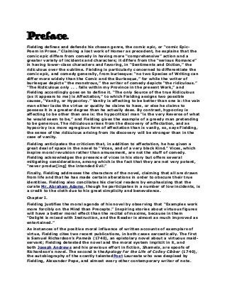 Preface.
Fielding defines and defends his chosen genre, the comic epic, or “comic EpicPoem in Prose.” Claiming a lost work of Homer as precedent, he explains that the
comic epic differs from comedy in having more “comprehensive” action and a
greater variety of incidents and characters; it differs from the “serious Romance”
in having lower-class characters and favoring, in “Sentiments and Diction,” the
ridiculous over the sublime. Fielding is particularly concerned to differentiate the
comic epic, and comedy generally, from burlesque: “no two Species of Writing can
differ more widely than the Comic and the Burlesque,” for while the writer of
burlesque depicts “the monstrous,” the writer of comedy depicts “the ridiculous.”
“The Ridiculous only . . . falls within my Province in the present Work,” and
Fielding accordingly goes on to define it. “The only Source of the true Ridiculous
(as it appears to me) is Affectation,” to which Fielding assigns two possible
causes, “Vanity, or Hypocrisy.” Vanity is affecting to be better than one is: the vain
man either lacks the virtue or quality he claims to have, or else he claims to
possess it in a greater degree than he actually does. By contrast, hypocrisy is
affecting to be other than one is: the hypocritical man “is the very Reverse of what
he would seem to be,” and Fielding gives the example of a greedy man pretending
to be generous. The ridiculous arises from the discovery of affectation, and as
hypocrisy is a more egregious form of affectation than is vanity, so, says Fielding,
the sense of the ridiculous arising from its discovery will be stronger than in the
case of vanity.
Fielding anticipates the criticism that, in addition to affectation, he has given a
great deal of space in the novel to “Vices, and of a very black Kind.” Vices, which
inspire moral revulsion rather than amusement, are not the stuff of comedy.
Fielding acknowledges the presence of vices in his story but offers several
mitigating considerations, among which is the fact that they are not very potent,
“never produc[ing] the intended Evil.”
Finally, Fielding addresses the characters of the novel, claiming that all are drawn
from life and that he has made certain alterations in order to obscure their true
identities. Fielding also conciliates his clerical readers by emphasizing that the
curate Mr. Abraham Adams, though he participates in a number of low incidents, is
a credit to the cloth due to his great simplicity and benevolence.
Chapter I.
Fielding justifies the moral agenda of his novel by observing that “Examples work
more forcibly on the Mind than Precepts.” Inspiring stories about virtuous figures
will have a better moral effect than the recital of maxims, because in them
“Delight is mixed with Instruction, and the Reader is almost as much improved as
entertained.”
As instances of the positive moral influence of written accounts of exemplars of
virtue, Fielding cites two recent publications, in both cases sarcastically. The first
is Samuel Richardson’s Pamela (1740), an epistolary novel about a virtuous maidservant; Fielding detested the novel and the moral system implicit in it, and
both Joseph Andrews and his previous effort in fiction, Shamela, are spoofs of
Richardson’s novel. The second is theApology for the Life of Colley Cibber (1740),
the autobiography of the scantly talentedPoet Laureate who was despised by
Fielding, Alexander Pope, and almost every other contemporary writer of note.

 
