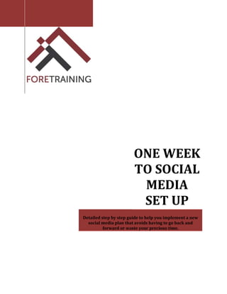  



     
                
                
                
                
                




            
     
     




                                      
                                ONE WEEK 
                                TO SOCIAL 
                                 MEDIA 
                                 SET UP 
                                       
        Detailed step by step guide to help you implement a new 
          social media plan that avoids having to go back and 
                  forward or waste your precious time. 
 