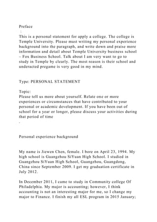 Preface
：
This is a personal statement for apply a college. The college is
Temple University. Please must writing my personal experience
background into the paragraph, and write down and praise more
information and detail about Temple University business school
– Fox Business School. Talk about I am very want to go to
study in Temple by clearly. The most reason is their school and
underacted pregame is very good in my mind.
Type: PERSONAL STATEMENT
Topic:
Please tell us more about yourself. Relate one or more
experiences or circumstances that have contributed to your
personal or academic development. If you have been out of
school for a year or longer, please discuss your activities during
that period of time
.
Personal experience background
My name is Jiewen Chen, female. I bore on April 23, 1994. My
high school is Guangzhou SiYuan High School. I studied in
Guangzhou SiYuan High School, Guangzhou, Guangdong,
China since September 2009. I get my graduation certificate in
July 2012.
In December 2011, I came to study in Community college Of
Philadelphia. My major is accounting; however, I think
accounting is not an interesting major for me, so I change my
major to Finance. I finish my all ESL program in 2015 January;
 