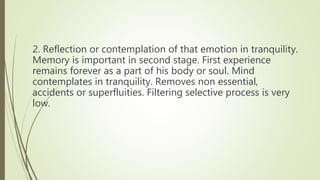 2. Reflection or contemplation of that emotion in tranquility.
Memory is important in second stage. First experience
remains forever as a part of his body or soul. Mind
contemplates in tranquility. Removes non essential,
accidents or superfluities. Filtering selective process is very
low.
 