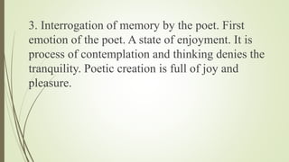 3. Interrogation of memory by the poet. First
emotion of the poet. A state of enjoyment. It is
process of contemplation and thinking denies the
tranquility. Poetic creation is full of joy and
pleasure.
 
