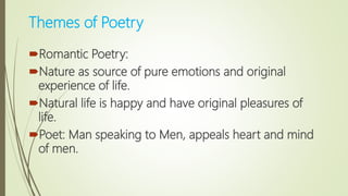 Themes of Poetry
Romantic Poetry:
Nature as source of pure emotions and original
experience of life.
Natural life is happy and have original pleasures of
life.
Poet: Man speaking to Men, appeals heart and mind
of men.
 