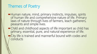 Themes of Poetry
Human nature, mind, primary instincts, impulses, spirits
of human life and comprehensive nature of life. Primary
laws of nature through lives of farmers, leach gatherers,
peasants and simple lives.
Child and childhood aspects of life important as child has
primary, essential, pure, and natural experience of life.
City life is trained and mannerful bound with codes and
conducts
 