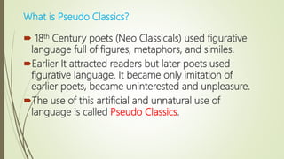 What is Pseudo Classics?
 18th Century poets (Neo Classicals) used figurative
language full of figures, metaphors, and similes.
Earlier It attracted readers but later poets used
figurative language. It became only imitation of
earlier poets, became uninterested and unpleasure.
The use of this artificial and unnatural use of
language is called Pseudo Classics.
 