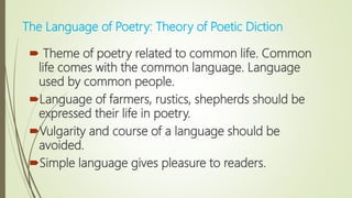  Theme of poetry related to common life. Common
life comes with the common language. Language
used by common people.
Language of farmers, rustics, shepherds should be
expressed their life in poetry.
Vulgarity and course of a language should be
avoided.
Simple language gives pleasure to readers.
The Language of Poetry: Theory of Poetic Diction
 
