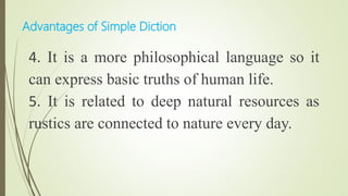 4. It is a more philosophical language so it
can express basic truths of human life.
5. It is related to deep natural resources as
rustics are connected to nature every day.
Advantages of Simple Diction
 