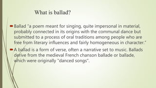 What is ballad?
Ballad “a poem meant for singing, quite impersonal in material,
probably connected in its origins with the communal dance but
submitted to a process of oral traditions among people who are
free from literary influences and fairly homogeneous in character.”
A ballad is a form of verse, often a narrative set to music. Ballads
derive from the medieval French chanson ballade or ballade,
which were originally "danced songs".
 