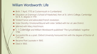 William Wordsworth: Life
 Birth: 7 April, 1770 at Cockermouth in Cumberland.
 Education at Grammar’s School of Hawkshed, then at St. John’s College, Cambridge
for B. A. degree in 1791.
 Visited France and advocated French revolution.
 Sister Dorothy: Emotional Bound with sister. Settled with her at Lake District.
 Married with Mary Hutchinson.
 S. T. Coleridge and William Wordsworth published “The Lyrical Ballads’ together
1798.
 Successful life as a poet. Oxford University honoured him with the degree of Doctor of
Civil Law.
 Became Poet Laureate in 1843.
 Died in 1850.
 