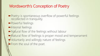 Wordsworth’s Conception of Poetry
Poetry is spontaneous overflow of powerful feelings
recollected in tranquility.
Powerful feelings
Internal feelings
Natural flow of the feelings without labour
Natural flow of feelings is proper mood and temperament
Voluntarily and willingly nature of feelings
From the soul of the poet.
 
