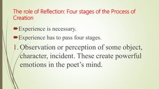 The role of Reflection: Four stages of the Process of
Creation
Experience is necessary.
Experience has to pass four stages.
1. Observation or perception of some object,
character, incident. These create powerful
emotions in the poet’s mind.
 