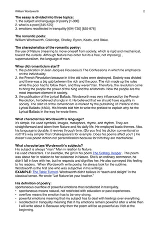 William Wordsworth!

2

The essay is divided into three topics:
1. the subject and language of poetry [1-300]
2. what is a poet [345-570]
3. emotions recollected in tranquility [694-730] [835-876]
The romantic poets:
William Wordsworth, Coleridge, Shelley, Byron, Keats, and Blake.
The characteristics of the romantic poetry:
the use of Nature (meaning to move oneself from society, which is rigid and mechanical,
toward the outside. Although Nature has order but its a free, not imposing) ,
supernaturalism, the language of man.
Whey did romanticism start?
1. the publication of Jean Jacques Rousseau’s The Confessions in which he emphasize
on the individuality.
2. the French Revolution because in it the old rules were destroyed. Society was divided
and there was a big gab between the rich and the poor. The rich made up the rules
while the poor had to follow them, and they weren't fair. Therefore, the revolution came
to bring the people the power of the King and the aristocrats. Now the people are the
most important element in society.
3. the publication of the Lyrical Ballads. Wordsworth was very inﬂuenced by the French
Revolution, he believed strongly in it. He believed that we should have equality in
society. The start of of the romanticism is marked by the publishing of Preface to the
Lyrical Ballads (1800). His friends told him to write the preface to explain why he the
Lyrical Ballads in the way he wrote them.
What characterizes Wordsworth’s language?
it’s simple. He used symbols, images, metaphors, rhyme, and rhythm. They are
straightforward and taken from Nature and his daily life. He employed basic themes. Also,
his language is durable, it revives through time. (Do you ﬁnd his diction conventional or
not? It’s way simpler than Shakespeare’s for example. Does his poems affect you? ) He
doesn’t use poetic diction nor personiﬁcation because for him they are mechanical.
What characterizes Wordsworth’s subjects?
His subject is always “man.” Man in relation to Nature.
He used characters. For example, the girl in his poem The Solitary Reaper . The poem
was about her in relation to her existence in Nature. She’s an ordinary commoner, he
didn’t fall in love with her, but he respects and digniﬁes her. He also conveyed this feeling
to his readers. When Wordsworth write poetry, he always look for the sublime.
Wordsworth is the ﬁrst one who was subjective in his writings.
EXAMPLE: The Table Turned. Wordsworth didn’t believe in “teach and delight” in the
classical sense. He wrote “Let Nature be your teacher.”
His deﬁnition of poetry:
spontaneous overﬂow of powerful emotions that recollected in tranquility.
• spontaneous means natural, not restricted with education or past experiences.
• overﬂow means the emotion has to be very strong.
• powerful emotions meaning that my subject has to deal with feelings over everything.
• recollected in tranquility meaning that if my emotions remain powerful after a while then
I will write about it. Because only then the poem will be as powerful as I felt at the
beginning.

 
