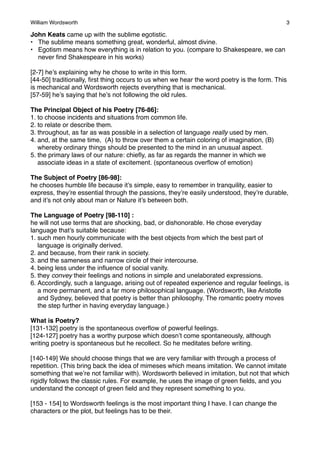 William Wordsworth!

3

John Keats came up with the sublime egotistic.
• The sublime means something great, wonderful, almost divine.
• Egotism means how everything is in relation to you. (compare to Shakespeare, we can
never ﬁnd Shakespeare in his works)
[2-7] he’s explaining why he chose to write in this form.
[44-50] traditionally, ﬁrst thing occurs to us when we hear the word poetry is the form. This
is mechanical and Wordsworth rejects everything that is mechanical.
[57-59] he’s saying that he’s not following the old rules.
The Principal Object of his Poetry [76-86]:
1. to choose incidents and situations from common life.
2. to relate or describe them.
3. throughout, as far as was possible in a selection of language really used by men.
4. and, at the same time, (A) to throw over them a certain coloring of imagination, (B)
whereby ordinary things should be presented to the mind in an unusual aspect.
5. the primary laws of our nature: chieﬂy, as far as regards the manner in which we
associate ideas in a state of excitement. (spontaneous overﬂow of emotion)
The Subject of Poetry [86-98]:
he chooses humble life because it’s simple, easy to remember in tranquility, easier to
express, they’re essential through the passions, they’re easily understood, they’re durable,
and it’s not only about man or Nature it’s between both.
The Language of Poetry [98-110] :
he will not use terms that are shocking, bad, or dishonorable. He chose everyday
language that’s suitable because:
1. such men hourly communicate with the best objects from which the best part of
language is originally derived.
2. and because, from their rank in society.
3. and the sameness and narrow circle of their intercourse.
4. being less under the inﬂuence of social vanity.
5. they convey their feelings and notions in simple and unelaborated expressions.
6. Accordingly, such a language, arising out of repeated experience and regular feelings, is
a more permanent, and a far more philosophical language. (Wordsworth, like Aristotle
and Sydney, believed that poetry is better than philosophy. The romantic poetry moves
the step further in having everyday language.)
What is Poetry?
[131-132] poetry is the spontaneous overﬂow of powerful feelings.
[124-127] poetry has a worthy purpose which doesn’t come spontaneously, although
writing poetry is spontaneous but he recollect. So he meditates before writing.
[140-149] We should choose things that we are very familiar with through a process of
repetition. (This bring back the idea of mimeses which means imitation. We cannot imitate
something that we’re not familiar with). Wordsworth believed in imitation, but not that which
rigidly follows the classic rules. For example, he uses the image of green ﬁelds, and you
understand the concept of green ﬁeld and they represent something to you.
[153 - 154] to Wordsworth feelings is the most important thing I have. I can change the
characters or the plot, but feelings has to be their.

 