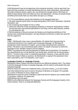 William Wordsworth!

4

[164] Wordsworth lived at the beginning of the industrial revolution. And he says that if we
kept conﬁning ourselves in society that believes that we need industrialism, and excludes
all modes of beauty (drama, poetry, etc), we will become savage torpors. We’ll lose our
ability to taste beauty which will make our lives very depressed. He says we should create
something that would make our lives better and give us a change.
[171] The most effective causes that will lead us to be savages torpor are:
1. the great national events which are daily taking place (The French Revolution, Industrial
Revolution, etc)
2. the increasing accumulation of men in cities,
3. where the uniformity of their occupations produces a craving for extraordinary incident.
(at that time there was districts specialized in one thing, one for steel factories, another
for coal factories, etc)
[176] this tendency of life and manners the literature and theatrical exhibitions of the
country have conformed themselves. (he says literature at that time is about the same life
and he’s against it).
Style:
[198] 1. Wordsworth never uses a personiﬁcation. He rejects them because they’re
mechanical and they’re not a regular part of everyday language. (to Wordsworth
everything is either mechanic or organic, and he hates everything that’s mechanic)
[213] 2. He doesn’t use conventional poetic diction. He rejects it because he wants the
language of man, besides it doesn’t suit his subjects.
[224] 3. he preserves the real characteristics of objects that he describes. For example, if
he’s describing the sun he will describe it as having raise, and the river as having waves.
[231] 4. “my love is like a rose” is a beautiful expression. However, it was used too many
times that it doesn’t affect us anymore. So Wordsworth is saying if the expression have
been used before, even if it’s beautiful, I won’t use it.
Language of poetry vs. Language of prose:
Wordsworth doesn’t believe that there should be any difference between them. The reason
is that the language of prose is everyday language, and he wants to write poetry that uses
everyday language.
[243] He means by ‘these men’ traditional critics, and canon means ‫ %$#"ن‬or set of ideas
that critics believed they have to exist or the piece of literature is not good. For example,
it’s a canon of literature to have a tragic hero.
Wordsworth is says the canon of literature used to be that he needs to use a poetic diction
in his poems. However, he rejects that.
[246] Writing has to be good.
[285] the only difference between the language of prose and the language of poetry is the
rhyme scheme. There is no essential difference.

 