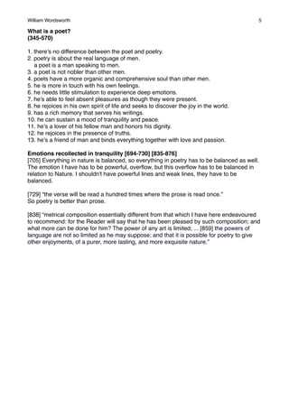 William Wordsworth!

5

What is a poet?
(345-570)
1. there’s no difference between the poet and poetry.
2. poetry is about the real language of men.
a poet is a man speaking to men.
3. a poet is not nobler than other men.
4. poets have a more organic and comprehensive soul than other men.
5. he is more in touch with his own feelings.
6. he needs little stimulation to experience deep emotions.
7. he’s able to feel absent pleasures as though they were present.
8. he rejoices in his own spirit of life and seeks to discover the joy in the world.
9. has a rich memory that serves his writings.
10. he can sustain a mood of tranquility and peace.
11. he’s a lover of his fellow man and honors his dignity.
12. he rejoices in the presence of truths.
13. he’s a friend of man and binds everything together with love and passion.
Emotions recollected in tranquility [694-730] [835-876]
[705] Everything in nature is balanced, so everything in poetry has to be balanced as well.
The emotion I have has to be powerful, overﬂow, but this overﬂow has to be balanced in
relation to Nature. I shouldn't have powerful lines and weak lines, they have to be
balanced.
[729] “the verse will be read a hundred times where the prose is read once.”
So poetry is better than prose.
[838] “metrical composition essentially different from that which I have here endeavoured
to recommend: for the Reader will say that he has been pleased by such composition; and
what more can be done for him? The power of any art is limited; ... [859] the powers of
language are not so limited as he may suppose; and that it is possible for poetry to give
other enjoyments, of a purer, more lasting, and more exquisite nature.”

 