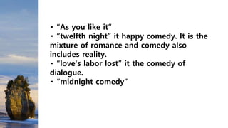 “As you like it”
“twelfth night” it happy comedy. It is the
mixture of romance and comedy also
includes reality.
“love's labor lost” it the comedy of
dialogue.
“midnight comedy”
 
