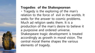 Tragedies of the Shakespearean
Tragedy is the exploring of the man’s
relation to the force of evil in the worlds. It
seeks for the answer to cosmic problems.
Much ad religion seeks them. It is a
production of the man’s desire to believe it
a purposive and ordered universe.
Shakespeare tragic development is treated
accordingly as growth in moral vision. The
central moral theme shapes the various
elements of tragedy.
 