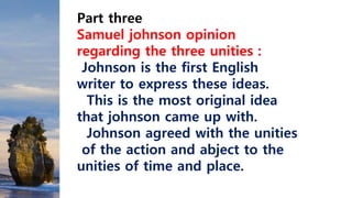 Part three
Samuel johnson opinion
regarding the three unities :
Johnson is the first English
writer to express these ideas.
This is the most original idea
that johnson came up with.
Johnson agreed with the unities
of the action and abject to the
unities of time and place.
 