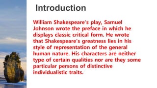 Introduction
William Shakespeare's play, Samuel
Johnson wrote the preface in which he
displays classic critical form. He wrote
that Shakespeare's greatness lies in his
style of representation of the general
human nature. His characters are neither
type of certain qualities nor are they some
particular persons of distinctive
individualistic traits.
 
