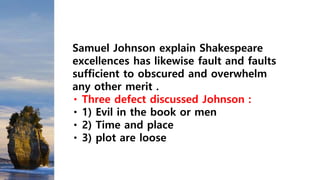 Samuel Johnson explain Shakespeare
excellences has likewise fault and faults
sufficient to obscured and overwhelm
any other merit .
Three defect discussed Johnson :
1) Evil in the book or men
2) Time and place
3) plot are loose
 