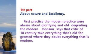 1st part
About nature and Excellency.
First practice the modern practice were
always about glorifying and old degrading
the modern. Johnson says that critic of
18 century take everything that’s old for
granted where they doubt everything that is
modern.
 