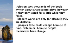 Johnson says thousands of the book
written about Shakespeare plays, however
if they only lasted for a little while they
failed.
Modern works are only for pleasure they
are dialectic.
peoples taste could change because of
time, fashion or because people
themselves have change.
 