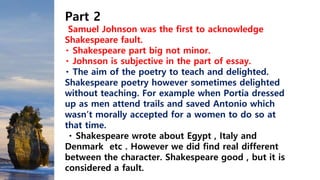 Part 2
Samuel Johnson was the first to acknowledge
Shakespeare fault.
Shakespeare part big not minor.
Johnson is subjective in the part of essay.
The aim of the poetry to teach and delighted.
Shakespeare poetry however sometimes delighted
without teaching. For example when Portia dressed
up as men attend trails and saved Antonio which
wasn’t morally accepted for a women to do so at
that time.
Shakespeare wrote about Egypt , Italy and
Denmark etc . However we did find real different
between the character. Shakespeare good , but it is
considered a fault.
 