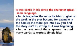 It was comic in his sense the character speak
same language.
In his tragedies the more he tries to give us
the weak in the plot become for example in
the hamlet the more get into play you find
the story isn't as strong as it was beginning.
In the narration of the all genres he used
many words to express simple idea.
 