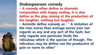 Shakespearean comedy
A comedy often define as dramatic
composition with happy ending. It is also
define as the play aiming at the production of
the laughter, nothing but laughter.
Aristotle define comedy as : “ A imitation of
the men worse than average worse ever not
regards as any and any sort of the fault, but
only regards one particular kinds the
ridiculous which is the species of though. The
ridiculous may be define not the productive of
pain or norm to other”
 