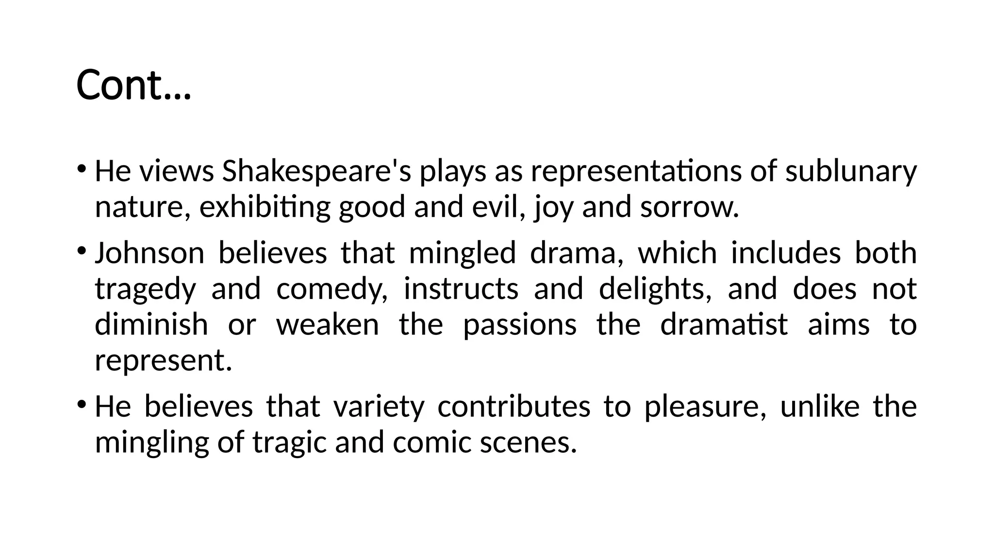 Cont…
• He views Shakespeare's plays as representations of sublunary
nature, exhibiting good and evil, joy and sorrow.
• Johnson believes that mingled drama, which includes both
tragedy and comedy, instructs and delights, and does not
diminish or weaken the passions the dramatist aims to
represent.
• He believes that variety contributes to pleasure, unlike the
mingling of tragic and comic scenes.
 