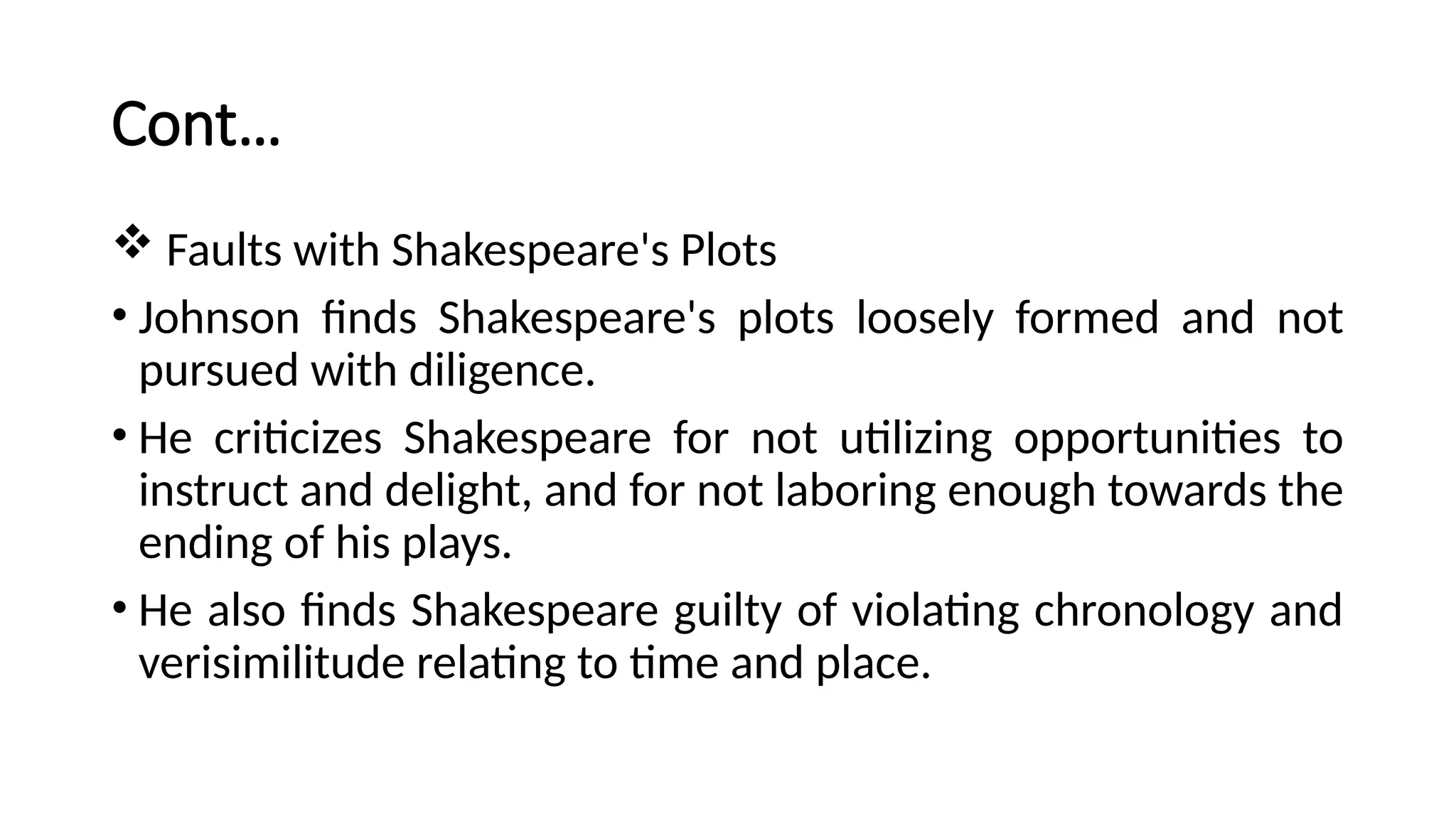 Cont…
 Faults with Shakespeare's Plots
• Johnson finds Shakespeare's plots loosely formed and not
pursued with diligence.
• He criticizes Shakespeare for not utilizing opportunities to
instruct and delight, and for not laboring enough towards the
ending of his plays.
• He also finds Shakespeare guilty of violating chronology and
verisimilitude relating to time and place.
 