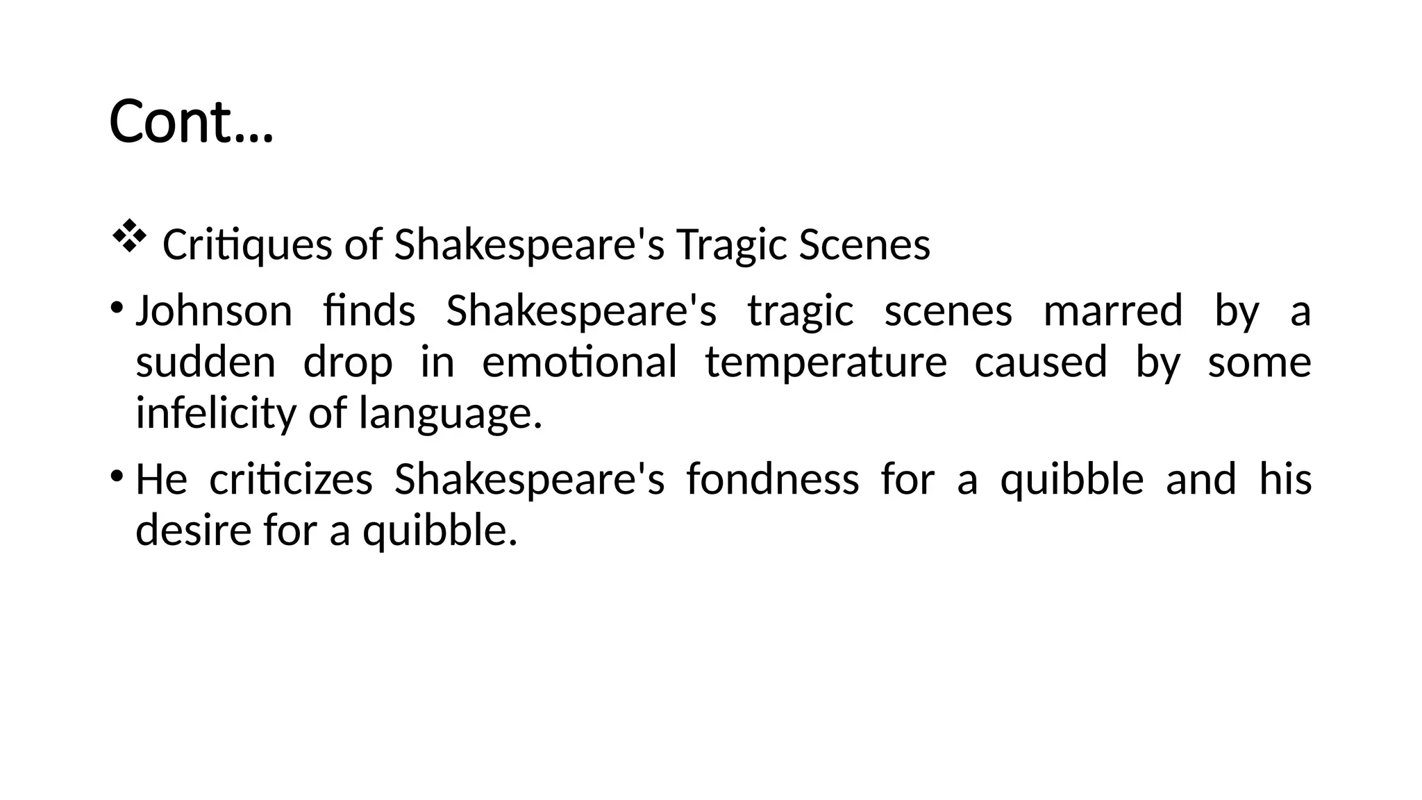 Cont…
 Critiques of Shakespeare's Tragic Scenes
• Johnson finds Shakespeare's tragic scenes marred by a
sudden drop in emotional temperature caused by some
infelicity of language.
• He criticizes Shakespeare's fondness for a quibble and his
desire for a quibble.
 