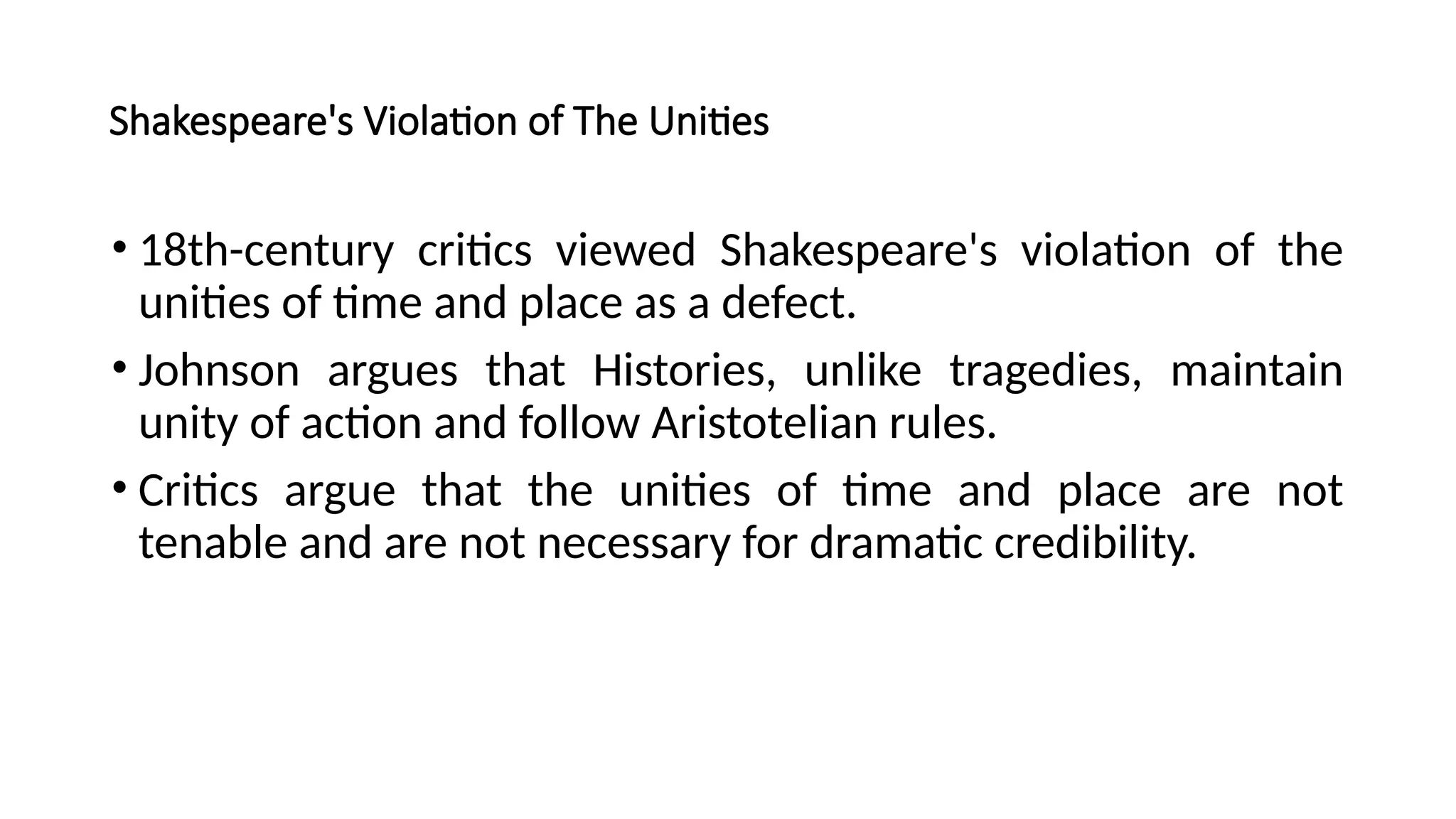 Shakespeare's Violation of The Unities
• 18th-century critics viewed Shakespeare's violation of the
unities of time and place as a defect.
• Johnson argues that Histories, unlike tragedies, maintain
unity of action and follow Aristotelian rules.
• Critics argue that the unities of time and place are not
tenable and are not necessary for dramatic credibility.
 