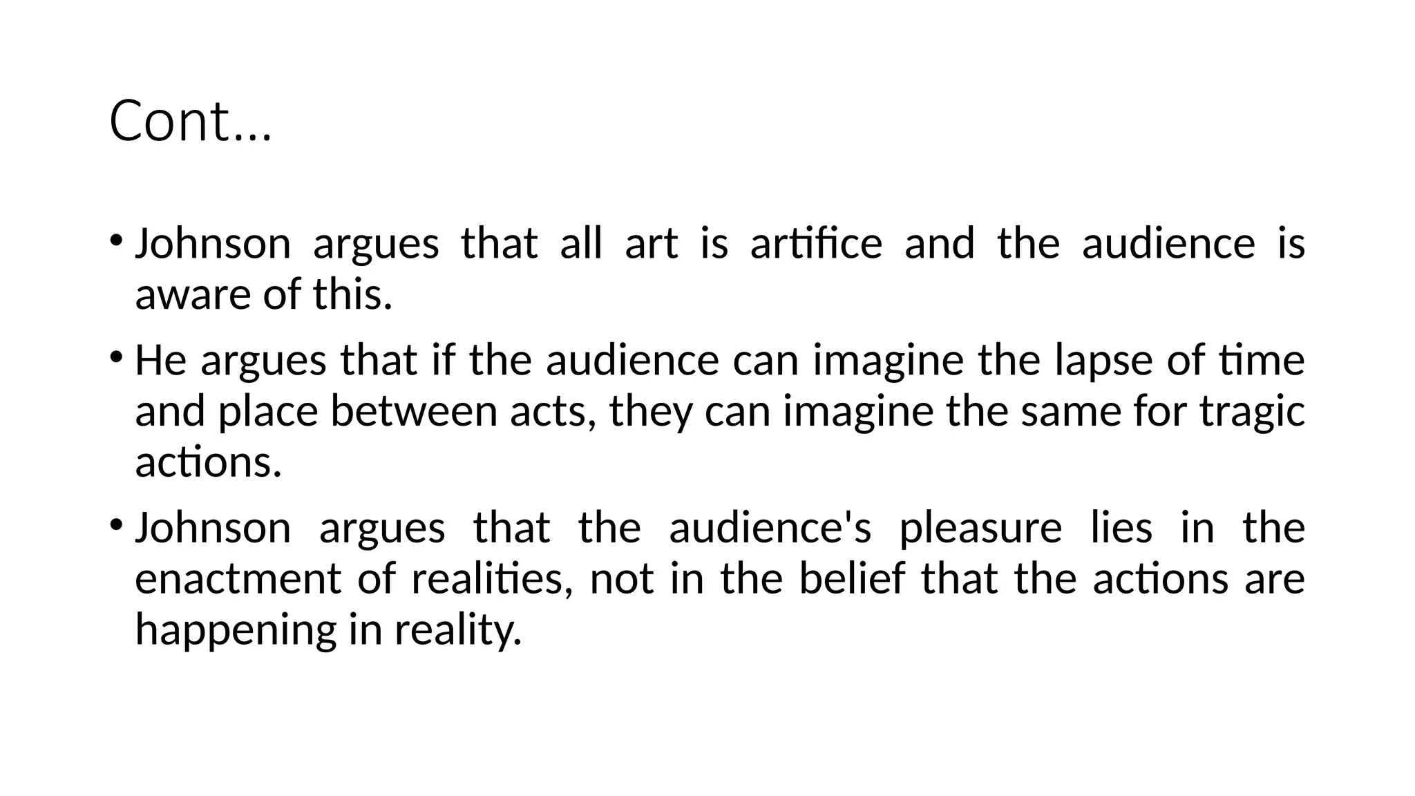Cont…
• Johnson argues that all art is artifice and the audience is
aware of this.
• He argues that if the audience can imagine the lapse of time
and place between acts, they can imagine the same for tragic
actions.
• Johnson argues that the audience's pleasure lies in the
enactment of realities, not in the belief that the actions are
happening in reality.
 