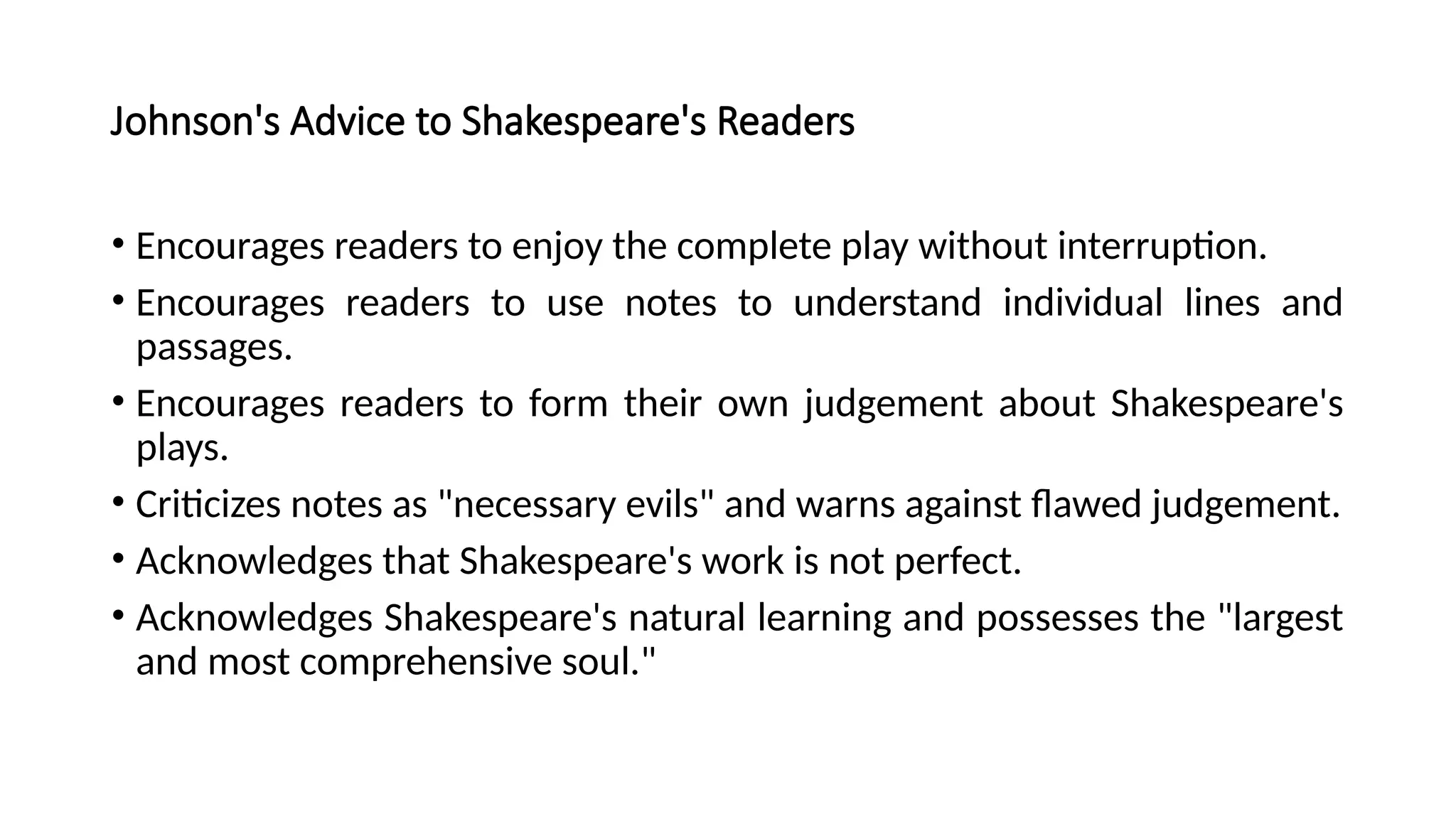 Johnson's Advice to Shakespeare's Readers
• Encourages readers to enjoy the complete play without interruption.
• Encourages readers to use notes to understand individual lines and
passages.
• Encourages readers to form their own judgement about Shakespeare's
plays.
• Criticizes notes as "necessary evils" and warns against flawed judgement.
• Acknowledges that Shakespeare's work is not perfect.
• Acknowledges Shakespeare's natural learning and possesses the "largest
and most comprehensive soul."
 