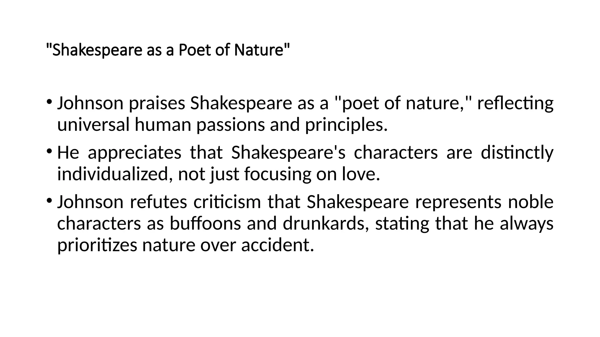 "Shakespeare as a Poet of Nature"
• Johnson praises Shakespeare as a "poet of nature," reflecting
universal human passions and principles.
• He appreciates that Shakespeare's characters are distinctly
individualized, not just focusing on love.
• Johnson refutes criticism that Shakespeare represents noble
characters as buffoons and drunkards, stating that he always
prioritizes nature over accident.
 