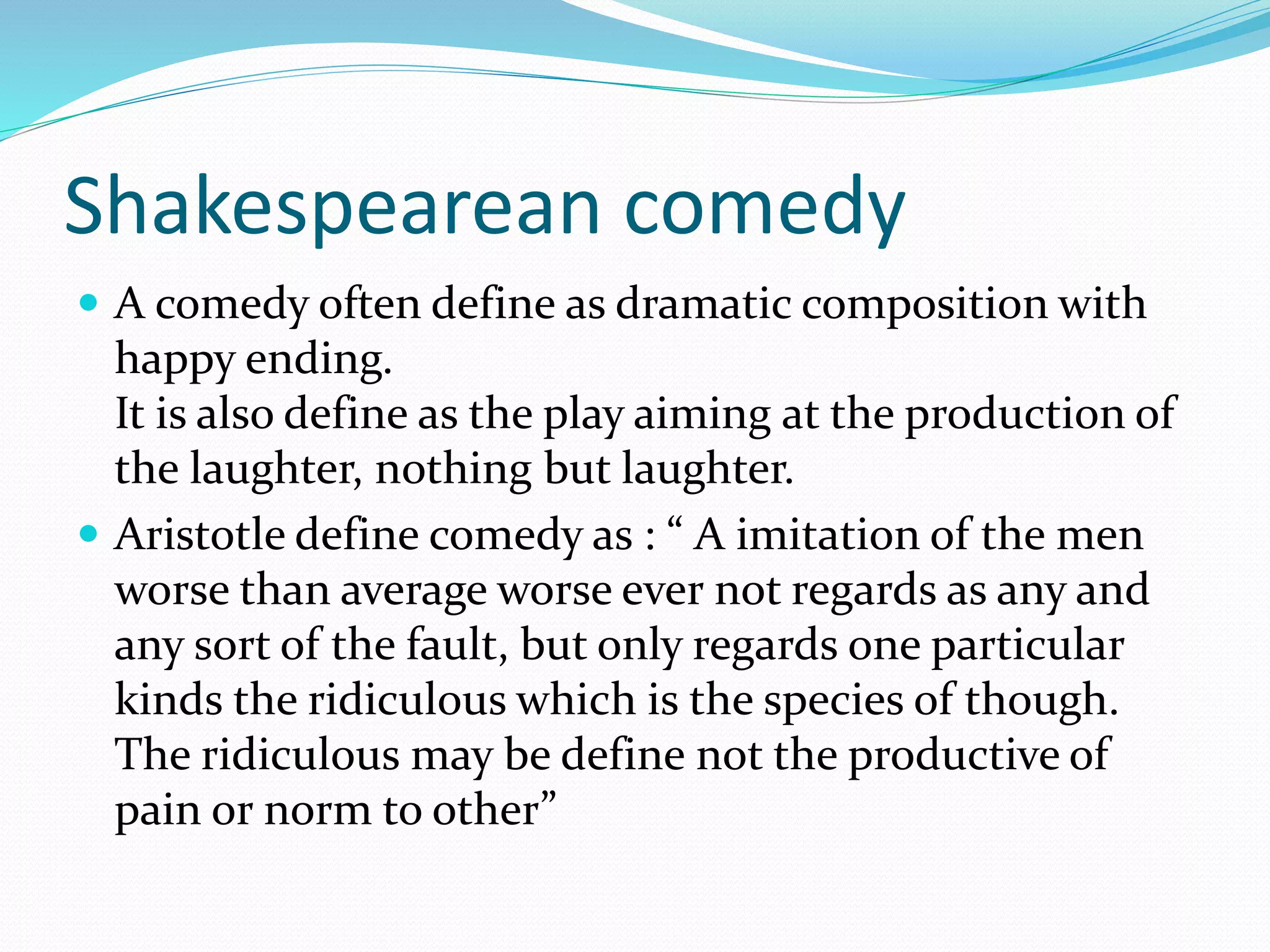 Shakespearean comedy
 A comedy often define as dramatic composition with
happy ending.
It is also define as the play aiming at the production of
the laughter, nothing but laughter.
 Aristotle define comedy as : “ A imitation of the men
worse than average worse ever not regards as any and
any sort of the fault, but only regards one particular
kinds the ridiculous which is the species of though.
The ridiculous may be define not the productive of
pain or norm to other”
 
